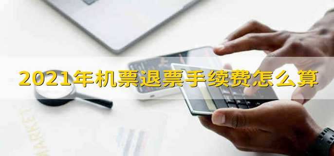 2021年机票退票手续费怎么算 2021年退机票怎么算手续费