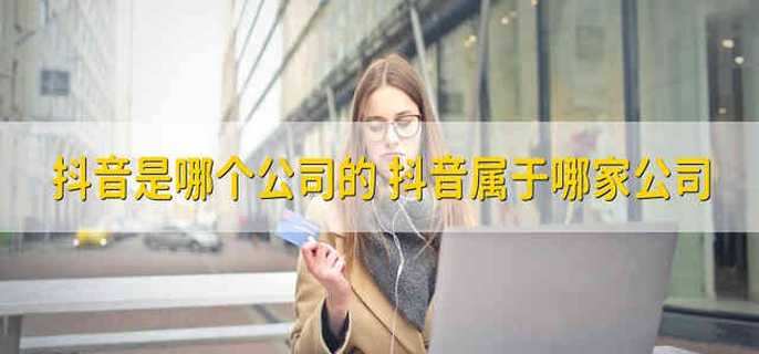 抖音是哪个公司的 抖音属于哪家公司