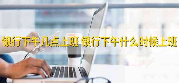 银行下午几点上班 银行下午什么时候上班