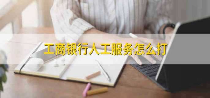 工商银行人工服务怎么打 电话怎么拨打工商银行人工服务
