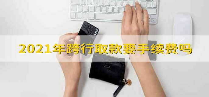 2021年跨行取款要手续费吗 银行跨行取款会收费吗