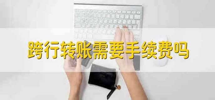 跨行转账需要手续费吗 跨行转账收取费用吗