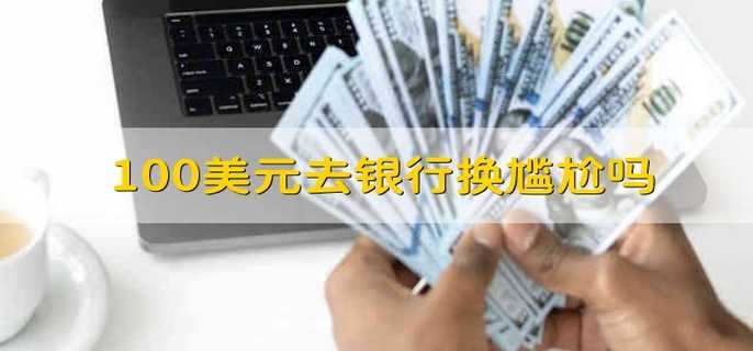 100美元去银行换尴尬吗 100美元去兑换的话尴不尴尬