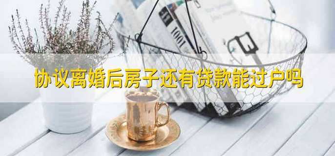 协议离婚后房子还有贷款能过户吗