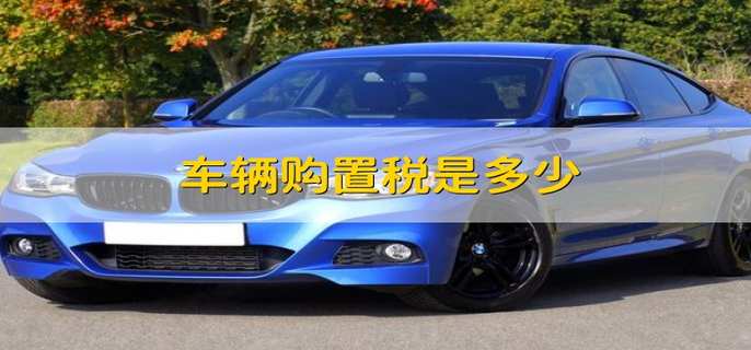 车辆购置税是多少 车辆的购置税需要多少钱