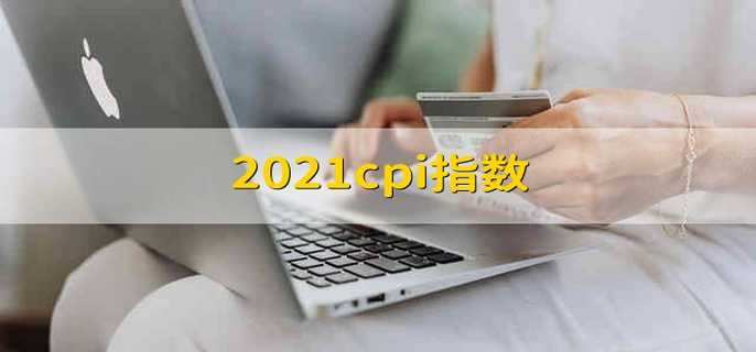2021cpi指数 2021年的cpi指数是多少