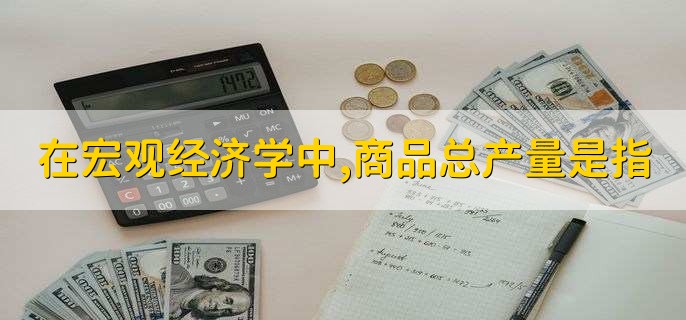 在宏观经济学中,商品总产量是指
